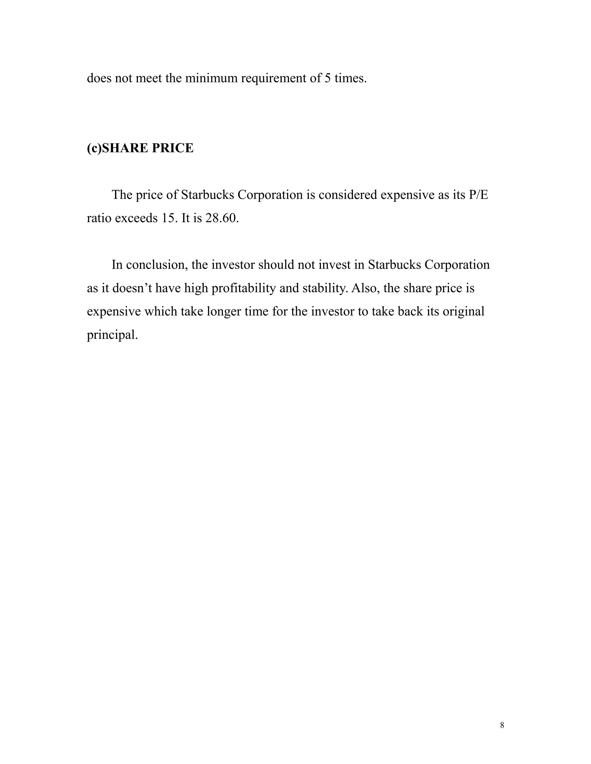 does not meet the minimum requirement of 5 times. 
(c)SHARE PRICE 
The price of Starbucks Corporation is considered expensive as its P/E 
ratio exceeds 15. It is 28.60. 
In conclusion, the investor should not invest in Starbucks Corporation 
as it doesn’t have high profitability and stability. Also, the share price is 
expensive which take longer time for the investor to take back its original 
principal. 
8 
 