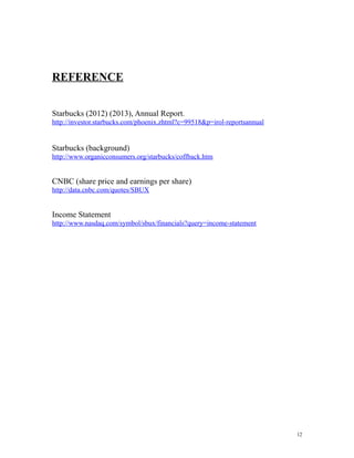 REFERENCE 
Starbucks (2012) (2013), Annual Report. 
http://investor.starbucks.com/phoenix.zhtml?c=99518&p=irol-reportsannual 
Starbucks (background) 
http://www.organicconsumers.org/starbucks/coffback.htm 
CNBC (share price and earnings per share) 
http://data.cnbc.com/quotes/SBUX 
Income Statement 
http://www.nasdaq.com/symbol/sbux/financials?query=income-statement 
12 
