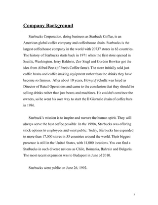 Company Background 
Starbucks Corporation, doing business as Starbuck Coffee, is an 
American global coffee company and coffeehouse chain. Starbucks is the 
largest coffeehouse company in the world with 20737 stores in 63 countries. 
The history of Starbucks starts back in 1971 when the first store opened in 
Seattle, Washington. Jerry Baldwin, Zev Siegl and Gordon Bowker got the 
idea from Alfred Peet (of Peet's Coffee fame). The store initially sold just 
coffee beans and coffee making equipment rather than the drinks they have 
become so famous. After about 10 years, Howard Schultz was hired as 
Director of Retail Operations and came to the conclusion that they should be 
selling drinks rather than just beans and machines. He couldn't convince the 
owners, so he went his own way to start the Il Giornale chain of coffee bars 
in 1986. 
Starbuck’s mission is to inspire and nurture the human spirit. They will 
always serve the best coffee possible. In the 1990s, Starbucks was offering 
stock options to employees and went public. Today, Starbucks has expanded 
to more than 17,000 stores in 55 countries around the world. Their biggest 
presence is still in the United States, with 11,000 locations. You can find a 
Starbucks in such diverse nations as Chile, Romania, Bahrain and Bulgaria. 
The most recent expansion was to Budapest in June of 2010. 
Starbucks went public on June 26, 1992. 
3 
 