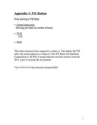Appendix 1: P/E Ration 
Price/ Earning or P/E Ratio 
= Current share price 
Earnings per share (in number of times) 
= 77.79 
2.72 
= 28.60 
This ratio measures how expensive a share is. The higher the P/E 
ratio, the more expensive a share is. The P/E Ratio for Starbuck 
Corporation is 28.599. It means that the investor need to wait for 
28.6 years to recoup the investment. 
*figure obtained from http://data.cnbc.com/quotes/SBUX 
6 
 