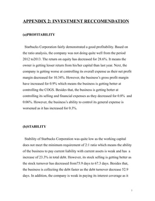 APPENDIX 2: INVESTMENT RECCOMENDATION 
(a)PROFITABILITY 
Starbucks Corporation fairly demonstrated a good profitability. Based on 
the ratio analysis, the company was not doing quite well from the period 
2012 to2013. The return on equity has decreased for 28.6%. It means the 
owner is getting lesser return from his/her capital than last year. Next, the 
company is getting worse at controlling its overall expense as their net profit 
margin decreased for 10.34%. However, the business’s gross profit margin 
have increased for 0.9% which means the business is getting better at 
controlling the COGS. Besides that, the business is getting better at 
controlling its selling and financial expenses as they decreased for 0.8% and 
0.06%. However, the business’s ability to control its general expense is 
worsened as it has increased for 0.3%. 
(b)STABILITY 
Stability of Starbucks Corporation was quite low as the working capital 
does not meet the minimum requirement of 2:1 ratio which means the ability 
of the business to pay current liability with current assets is weak and has a 
increase of 23.3% in total debt. However, its stock selling is getting better as 
the stock turnover has decreased from73.9 days to 67.3 days. Besides that, 
the business is collecting the debt faster as the debt turnover decrease 52.9 
days. In addition, the company is weak in paying its interest coverage as it 
7 
 