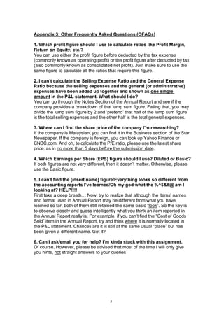 5
Appendix 3: Other Frequently Asked Questions (OFAQs)
1. Which profit figure should I use to calculate ratios like Profit Margin,
Return on Equity, etc.?
You can use either the profit figure before deducted by the tax expense
(commonly known as operating profit) or the profit figure after deducted by tax
(also commonly known as consolidated net profit). Just make sure to use the
same figure to calculate all the ratios that require this figure.
2. I can’t calculate the Selling Expense Ratio and the General Expense
Ratio because the selling expenses and the general (or administrative)
expenses have been added up together and shown as one single
amount in the P&L statement. What should I do?
You can go through the Notes Section of the Annual Report and see if the
company provides a breakdown of that lump sum figure. Failing that, you may
divide the lump sum figure by 2 and ‘pretend’ that half of the lump sum figure
is the total selling expenses and the other half is the total general expenses.
3. Where can I find the share price of the company I’m researching?
If the company is Malaysian, you can find it in the Business section of the Star
Newspaper. If the company is foreign, you can look up Yahoo Finance or
CNBC.com. And oh, to calculate the P/E ratio, please use the latest share
price, as in no more than 5 days before the submission date.
4. Which Earnings per Share (EPS) figure should I use? Diluted or Basic?
If both figures are not very different, then it doesn’t matter. Otherwise, please
use the Basic figure.
5. I can’t find the [insert name] figure/Everything looks so different from
the accounting reports I’ve learned/Oh my god what the %^$&#@ am I
looking at? HELP!!!!
First take a deep breath… Now, try to realize that although the items’ names
and format used in Annual Report may be different from what you have
learned so far, both of them still retained the same basic “look”. So the key is
to observe closely and guess intelligently what you think an item reported in
the Annual Report really is. For example, if you can’t find the “Cost of Goods
Sold” item in the Annual Report, try and think where it is normally located in
the P&L statement. Chances are it is still at the same usual “place” but has
been given a different name. Get it?
6. Can I ask/email you for help? I’m kinda stuck with this assignment.
Of course. However, please be advised that most of the time I will only give
you hints, not straight answers to your queries
 