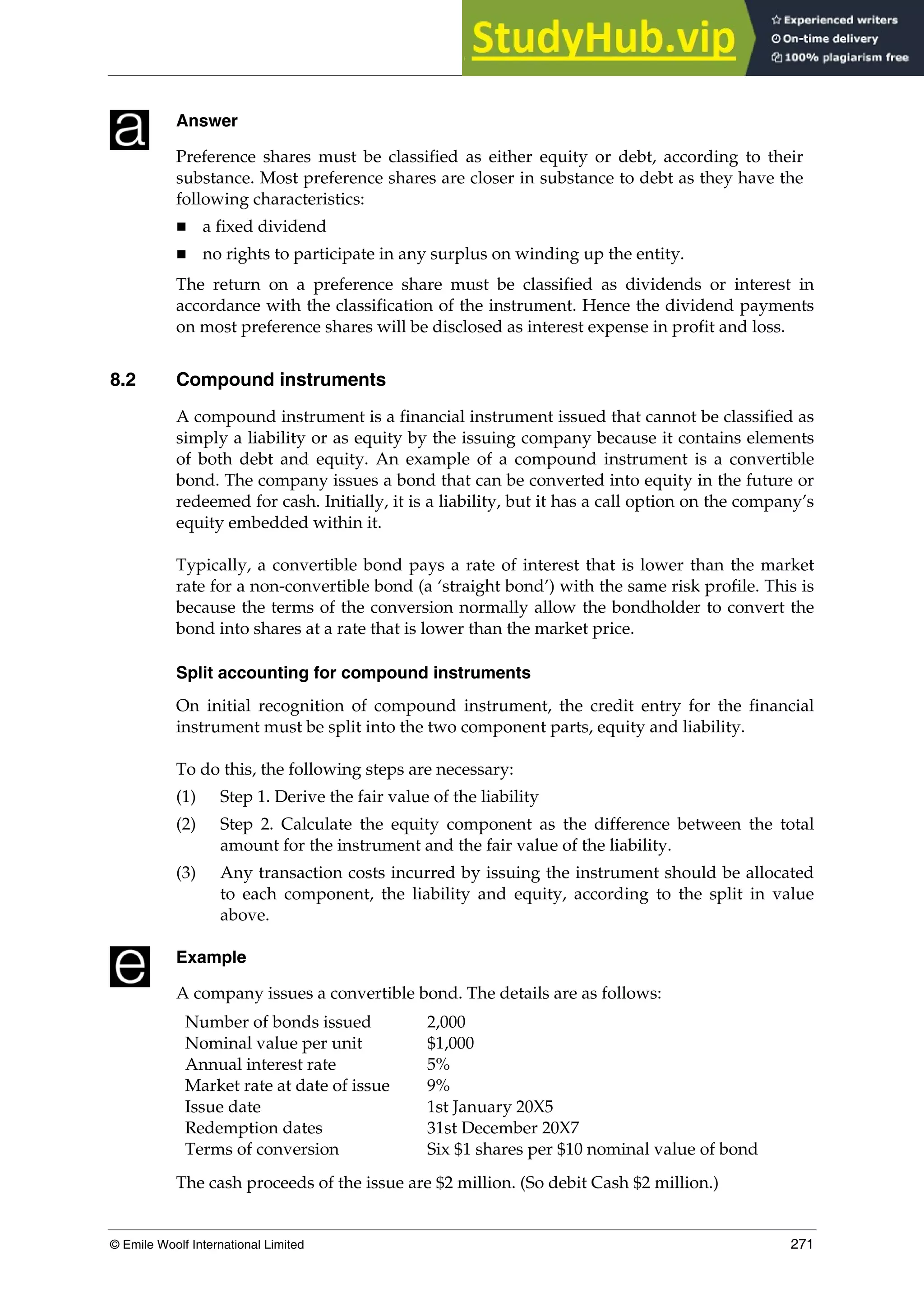 Chapter 7: Financial instruments
© Emile Woolf International Limited 271
Answer
Preference shares must be classified as either equity or debt, according to their
substance. Most preference shares are closer in substance to debt as they have the
following characteristics:
 a fixed dividend
 no rights to participate in any surplus on winding up the entity.
The return on a preference share must be classified as dividends or interest in
accordance with the classification of the instrument. Hence the dividend payments
on most preference shares will be disclosed as interest expense in profit and loss.
8.2 Compound instruments
A compound instrument is a financial instrument issued that cannot be classified as
simply a liability or as equity by the issuing company because it contains elements
of both debt and equity. An example of a compound instrument is a convertible
bond. The company issues a bond that can be converted into equity in the future or
redeemed for cash. Initially, it is a liability, but it has a call option on the company’s
equity embedded within it.
Typically, a convertible bond pays a rate of interest that is lower than the market
rate for a non-convertible bond (a ‘straight bond’) with the same risk profile. This is
because the terms of the conversion normally allow the bondholder to convert the
bond into shares at a rate that is lower than the market price.
Split accounting for compound instruments
On initial recognition of compound instrument, the credit entry for the financial
instrument must be split into the two component parts, equity and liability.
To do this, the following steps are necessary:
(1) Step 1. Derive the fair value of the liability
(2) Step 2. Calculate the equity component as the difference between the total
amount for the instrument and the fair value of the liability.
(3) Any transaction costs incurred by issuing the instrument should be allocated
to each component, the liability and equity, according to the split in value
above.
Example
A company issues a convertible bond. The details are as follows:
Number of bonds issued 2,000
Nominal value per unit $1,000
Annual interest rate 5%
Market rate at date of issue 9%
Issue date 1st January 20X5
Redemption dates 31st December 20X7
Terms of conversion Six $1 shares per $10 nominal value of bond
The cash proceeds of the issue are $2 million. (So debit Cash $2 million.)
 