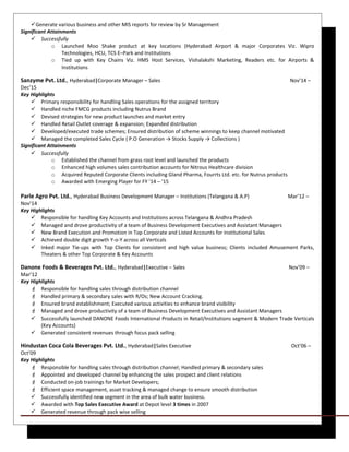 Generate various business and other MIS reports for review by Sr Management
Significant Attainments
 Successfully
o Launched Moo Shake product at key locations (Hyderabad Airport & major Corporates Viz. Wipro
Technologies, HCU, TCS E–Park and Institutions
o Tied up with Key Chains Viz. HMS Host Services, Vishalakshi Marketing, Readers etc. for Airports &
Institutions
Sanzyme Pvt. Ltd., Hyderabad|Corporate Manager – Sales Nov’14 –
Dec’15
Key Highlights
 Primary responsibility for handling Sales operations for the assigned territory
 Handled niche FMCG products including Nutrus Brand
 Devised strategies for new product launches and market entry
 Handled Retail Outlet coverage & expansion; Expanded distribution
 Developed/executed trade schemes; Ensured distribution of scheme winnings to keep channel motivated
 Managed the completed Sales Cycle ( P.O Generation → Stocks Supply → Collections )
Significant Attainments
 Successfully
o Established the channel from grass root level and launched the products
o Enhanced high volumes sales contribution accounts for Nitrous Healthcare division
o Acquired Reputed Corporate Clients including Gland Pharma, Fourrts Ltd. etc. for Nutrus products
o Awarded with Emerging Player for FY ’14 – ’15
Parle Agro Pvt. Ltd., Hyderabad Business Development Manager – Institutions (Telangana & A.P) Mar’12 –
Nov’14
Key Highlights
 Responsible for handling Key Accounts and Institutions across Telangana & Andhra Pradesh
 Managed and drove productivity of a team of Business Development Executives and Assistant Managers
 New Brand Execution and Promotion in Top Corporate and Listed Accounts for Institutional Sales
 Achieved double digit growth Y-o-Y across all Verticals
 Inked major Tie-ups with Top Clients for consistent and high value business; Clients included Amusement Parks,
Theaters & other Top Corporate & Key Accounts
Danone Foods & Beverages Pvt. Ltd., Hyderabad|Executive – Sales Nov’09 –
Mar’12
Key Highlights
 Responsible for handling sales through distribution channel
 Handled primary & secondary sales with R/Os; New Account Cracking.
 Ensured brand establishment; Executed various activities to enhance brand visibility
 Managed and drove productivity of a team of Business Development Executives and Assistant Managers
 Successfully launched DANONE Foods International Products in Retail/Institutions segment & Modern Trade Verticals
(Key Accounts)
 Generated consistent revenues through focus pack selling
Hindustan Coca Cola Beverages Pvt. Ltd., Hyderabad|Sales Executive Oct’06 –
Oct’09
Key Highlights
 Responsible for handling sales through distribution channel; Handled primary & secondary sales
 Appointed and developed channel by enhancing the sales prospect and client relations
 Conducted on-job trainings for Market Developers;
 Efficient space management, asset tracking & managed change to ensure smooth distribution
 Successfully identified new segment in the area of bulk water business.
 Awarded with Top Sales Executive Award at Depot level 3 times in 2007
 Generated revenue through pack wise selling
 