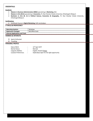 CREDENTIALS
Academic
 Masters in Business Administration (MBA) specializing in Marketing, SKU
 Masters in Arts (M.A) specializing in Economics, Pt. Ravi Shankar Shukla University, Chhattisgarh (Raipur)
 Bachelors in Arts (B. A) in Political Science, Economics & Geography, Pt. Ravi Shankar Shukla University,
Chhattisgarh(Raipur).
Certifications
 Certificate Course in Digital Marketing, XLRI Jamshedpur
IT SKILLS & PROFICIENCY
Operating Systems Windows
Application Packages MS Office Suite
Internet Applications and Tools
HOBBIES & INTERESTS
 Sports Enthusiast
 Travelling
PERSONAL PROFILE
Date of Birth : 14th
April 1977
Marital Status : Married
Linguistic Abilities : English, Hindi & Telugu
Location Preferences : Hyderabad; Open for the right opportunity
 