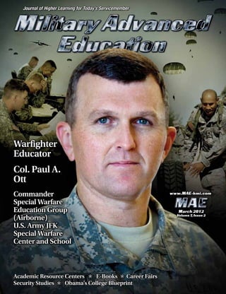 Journal of Higher Learning for Today’s Servicemember
March 2012
Volume 7, Issue 2
www.MAE-kmi.com
Academic Resource Centers E-Books Career Fairs
Security Studies Obama’s College Blueprint
Warfighter
Educator
Col. Paul A.
Ott
Commander
Special Warfare
Education Group
(Airborne)
U.S. Army JFK
Special Warfare
Center and School
 