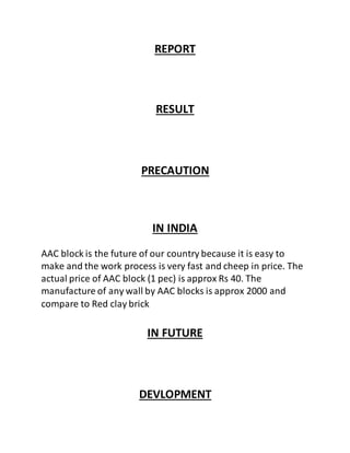 REPORT
RESULT
PRECAUTION
IN INDIA
AAC block is the future of our country because it is easy to
make and the work process is very fast and cheep in price. The
actual price of AAC block (1 pec) is approx Rs 40. The
manufacture of any wall by AAC blocks is approx 2000 and
compare to Red clay brick
IN FUTURE
DEVLOPMENT
 