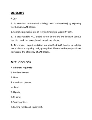 OBJECTIVE
ACC:-
1. To construct economical buildings (cost comparison) by replacing
clay bricks by AAC blocks.
2. To make productive use of recycled industrial waste (fly ash).
3. To cast standard ACC blocks in the laboratory and conduct various
tests to check the strength and capacity of blocks.
4. To conduct experimentation on modified AAC blocks by adding
materials such as paddy husk, quarry dust, M-sand and super plastisizer
to increase the efficiency of AAC blocks.
METHODOLOGY
* Materials required:-
1. Portland cement.
2. Lime.
3. Aluminum powder.
4. Sand.
5. Fly ash.
6. M-sand.
7. Super plastizer.
8. Casting molds and equipment.
 