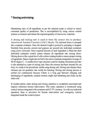 *Dosingandmixing
Maintaining ratio of all ingredients as per the selected recipe is critical to ensure
consistent quality of production. This is accomplished by using various control
systems tomeasureand release therequiredquantityofvariousraw materials.
A dosing and mixing unit is used to form the correct mix to produce
Autoclaved Aerated Concrete (AAC) blocks. Fly ash/sand slurry is pumped
into a separate container. Once the desired weight is poured in, pumping is stopped.
Similarly lime powder, cement and gypsum are poured into individual containers
using screw conveyers. Once required amount of each ingredient is filled into their
individual containers control system releases all ingredients into mixing drum.
Mixing drumislikeagiantbowl withastirrerrotatinginsideto ensureproper mixing
ofingredients.Steam mightalso befedto theunit to maintaintemperatureinrangeof
40-42 degree C. A smaller bowl type structure used for feeding Aluminum powder
is also attached as a part of mixing unit. Once the mixture has-been churned for set
time, itis readyto be pouredinto moldsusing dosing unit.Dosingunit releases these
mixtures per set quantities into molds for foaming. Dosing and mixing process is
carried out continuously because if there is a long gap between charging and
discharging of ingredients, residual mixture might start hardening and choke up the
entireunit.
In modern plants, entire dosing and mixing operation is completely automated and
requires minimum human intervention. This entire operation is monitored using
controlsystemsintegratedwithcomputerandCCTV cameras. Aswithanyindustrial
operation, there is provision for human intervention and emergency actions
integrated insidethe controlsystem.
 