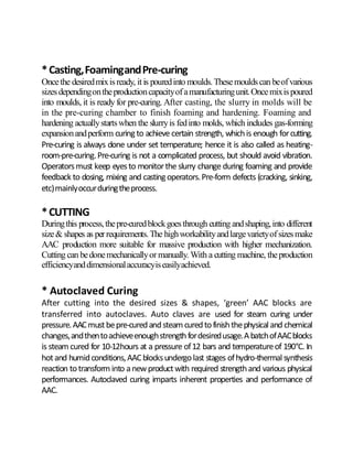 *Casting,FoamingandPre-curing
Oncethe desiredmixisready, itis pouredinto moulds.Thesemouldscan beofvarious
sizesdependingontheproductioncapacityofamanufacturingunit.Oncemixispoured
into moulds, it is ready for pre-curing. After casting, the slurry in molds will be
in the pre-curing chamber to finish foaming and hardening. Foaming and
hardening actuallystartswhen the slurryis fedinto molds, which includes gas-forming
expansionandperform curingto achieve certain strength, whichis enough forcutting.
Pre-curing is always done under set temperature; hence it is also called as heating-
room-pre-curing.Pre-curing is not a complicated process, but should avoid vibration.
Operatorsmust keep eyesto monitorthe slurry change during foaming and provide
feedback to dosing, mixing and castingoperators.Pre-form defects (cracking, sinking,
etc)mainlyoccurduringtheprocess.
*CUTTING
Duringthis process,thepre-curedblockgoesthrough cutting andshaping,into different
size& shapes as perrequirements.The highworkabilityandlargevarietyofsizesmake
AAC production more suitable for massive production with higher mechanization.
Cutting can bedonemechanicallyormanually. With a cutting machine, theproduction
efficiencyanddimensionalaccuracyiseasilyachieved.
* Autoclaved Curing
After cutting into the desired sizes & shapes, ‘green’ AAC blocks are
transferred into autoclaves. Auto claves are used for steam curing under
pressure.AACmustbepre-curedandsteam curedtofinishthephysical and chemical
changes,andthentoachieveenoughstrengthfordesiredusage.AbatchofAACblocks
is steam cured for 10-12hours at a pressure of12 bars and temperatureof 190°C. In
hotand humidconditions,AACblocksundergolast stages ofhydro-thermalsynthesis
reaction totransform into anewproductwith required strengthand various physical
performances. Autoclaved curing imparts inherent properties and performance of
AAC.
 