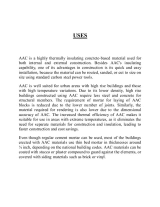 USES
AAC is a highly thermally insulating concrete-based material used for
both internal and external construction. Besides AAC's insulating
capability, one of its advantages in construction is its quick and easy
installation, because the material can be routed, sanded, or cut to size on
site using standard carbon steel power tools.
AAC is well suited for urban areas with high rise buildings and those
with high temperature variations. Due to its lower density, high rise
buildings constructed using AAC require less steel and concrete for
structural members. The requirement of mortar for laying of AAC
blocks is reduced due to the lower number of joints. Similarly, the
material required for rendering is also lower due to the dimensional
accuracy of AAC. The increased thermal efficiency of AAC makes it
suitable for use in areas with extreme temperatures, as it eliminates the
need for separate materials for construction and insulation, leading to
faster construction and cost savings.
Even though regular cement mortar can be used, most of the buildings
erected with AAC materials use thin bed mortar in thicknesses around
⅛ inch, depending on the national building codes. AAC materials can be
coated with stucco or plaster compound to guard against the elements, or
covered with siding materials such as brick or vinyl.
 