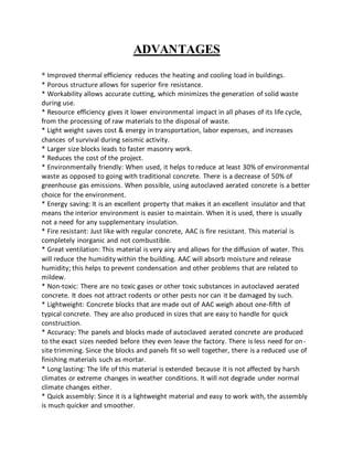 ADVANTAGES
* Improved thermal efficiency reduces the heating and cooling load in buildings.
* Porous structure allows for superior fire resistance.
* Workability allows accurate cutting, which minimizes the generation of solid waste
during use.
* Resource efficiency gives it lower environmental impact in all phases of its life cycle,
from the processing of raw materials to the disposal of waste.
* Light weight saves cost & energy in transportation, labor expenses, and increases
chances of survival during seismic activity.
* Larger size blocks leads to faster masonry work.
* Reduces the cost of the project.
* Environmentally friendly: When used, it helps to reduce at least 30% of environmental
waste as opposed to going with traditional concrete. There is a decrease of 50% of
greenhouse gas emissions. When possible, using autoclaved aerated concrete is a better
choice for the environment.
* Energy saving: It is an excellent property that makes it an excellent insulator and that
means the interior environment is easier to maintain. When it is used, there is usually
not a need for any supplementary insulation.
* Fire resistant: Just like with regular concrete, AAC is fire resistant. This material is
completely inorganic and not combustible.
* Great ventilation: This material is very airy and allows for the diffusion of water. This
will reduce the humidity within the building. AAC will absorb moisture and release
humidity; this helps to prevent condensation and other problems that are related to
mildew.
* Non-toxic: There are no toxic gases or other toxic substances in autoclaved aerated
concrete. It does not attract rodents or other pests nor can it be damaged by such.
* Lightweight: Concrete blocks that are made out of AAC weigh about one-fifth of
typical concrete. They are also produced in sizes that are easy to handle for quick
construction.
* Accuracy: The panels and blocks made of autoclaved aerated concrete are produced
to the exact sizes needed before they even leave the factory. There is less need for on-
site trimming. Since the blocks and panels fit so well together, there is a reduced use of
finishing materials such as mortar.
* Long lasting: The life of this material is extended because it is not affected by harsh
climates or extreme changes in weather conditions. It will not degrade under normal
climate changes either.
* Quick assembly: Since it is a lightweight material and easy to work with, the assembly
is much quicker and smoother.
 