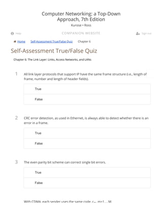  Home Self-Assessment True/False Quiz Chapter 6
1
2
3
Self-Assessment True/False Quiz
Chapter 6: The Link Layer: Links, Access Networks, and LANs
All link layer protocols that support IP have the same frame structure (i.e., length of
frame, number and length of header elds).
CRC error detection, as used in Ethernet, is always able to detect whether there is an
error in a frame.
The even parity bit scheme can correct single bit errors.
With CDMA, each sender uses the same code, cm, m=1,...,M.
Computer Networking: a Top-Down
Approach, 7th Edition
Kurose • Ross
COMPANION WEBSITE Help  Sign out
TrueTrue
FalseFalse
TrueTrue
FalseFalse
TrueTrue
FalseFalse
 