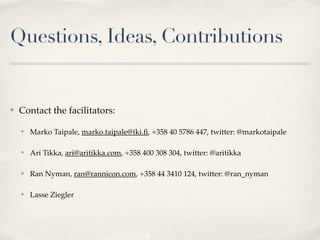 Questions, Ideas, Contributions


✤   Contact the facilitators:

    ✤   Marko Taipale, marko.taipale@iki.ﬁ, +358 40 5786 447, twitter: @markotaipale

    ✤   Ari Tikka, ari@aritikka.com, +358 400 308 304, twitter: @aritikka

    ✤   Ran Nyman, ran@rannicon.com, +358 44 3410 124, twitter: @ran_nyman

    ✤   Lasse Ziegler
 
