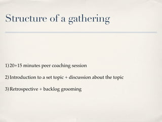 Structure of a gathering



1) 20+15 minutes peer coaching session

2) Introduction to a set topic + discussion about the topic

3) Retrospective + backlog grooming
 