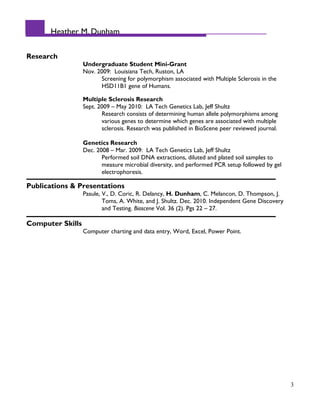 Heather M. Dunham
Research
Undergraduate Student Mini-Grant
Nov. 2009: Louisiana Tech, Ruston, LA
Screening for polymorphism associated with Multiple Sclerosis in the
HSD11B1 gene of Humans.
Multiple Sclerosis Research
Sept. 2009 – May 2010: LA Tech Genetics Lab, Jeff Shultz
Research consists of determining human allele polymorphisms among
various genes to determine which genes are associated with multiple
sclerosis. Research was published in BioScene peer reviewed journal.
Genetics Research
Dec. 2008 – Mar. 2009: LA Tech Genetics Lab, Jeff Shultz
Performed soil DNA extractions, diluted and plated soil samples to
measure microbial diversity, and performed PCR setup followed by gel
electrophoresis.
Publications & Presentations
Pasule, V., D. Coric, R. Delancy, H. Dunham, C. Melancon, D. Thompson, J.
Toms, A. White, and J. Shultz. Dec. 2010. Independent Gene Discovery
and Testing. Bioscene Vol. 36 (2). Pgs 22 – 27.
Computer Skills
Computer charting and data entry, Word, Excel, Power Point.
3
 