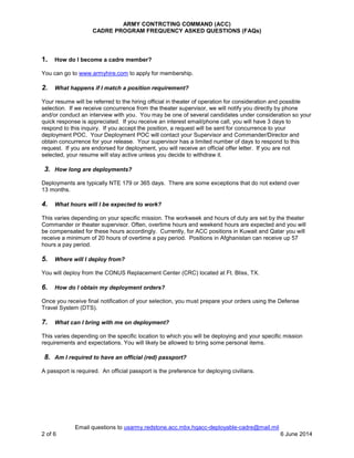 ARMY CONTRCTING COMMAND (ACC)
CADRE PROGRAM FREQUENCY ASKED QUESTIONS (FAQs)
Email questions to usarmy.redstone.acc.mbx.hqacc-deployable-cadre@mail.mil
2 of 6 6 June 2014
1. How do I become a cadre member?
You can go to www.armyhire.com to apply for membership.
2. What happens if I match a position requirement?
Your resume will be referred to the hiring official in theater of operation for consideration and possible
selection. If we receive concurrence from the theater supervisor, we will notify you directly by phone
and/or conduct an interview with you. You may be one of several candidates under consideration so your
quick response is appreciated. If you receive an interest email/phone call, you will have 3 days to
respond to this inquiry. If you accept the position, a request will be sent for concurrence to your
deployment POC. Your Deployment POC will contact your Supervisor and Commander/Director and
obtain concurrence for your release. Your supervisor has a limited number of days to respond to this
request. If you are endorsed for deployment, you will receive an official offer letter. If you are not
selected, your resume will stay active unless you decide to withdraw it.
3. How long are deployments?
Deployments are typically NTE 179 or 365 days. There are some exceptions that do not extend over
13 months.
4. What hours will I be expected to work?
This varies depending on your specific mission. The workweek and hours of duty are set by the theater
Commander or theater supervisor. Often, overtime hours and weekend hours are expected and you will
be compensated for these hours accordingly. Currently, for ACC positions in Kuwait and Qatar you will
receive a minimum of 20 hours of overtime a pay period. Positions in Afghanistan can receive up 57
hours a pay period.
5. Where will I deploy from?
You will deploy from the CONUS Replacement Center (CRC) located at Ft. Bliss, TX.
6. How do I obtain my deployment orders?
Once you receive final notification of your selection, you must prepare your orders using the Defense
Travel System (DTS).
7. What can I bring with me on deployment?
This varies depending on the specific location to which you will be deploying and your specific mission
requirements and expectations. You will likely be allowed to bring some personal items.
8. Am I required to have an official (red) passport?
A passport is required. An official passport is the preference for deploying civilians.
 