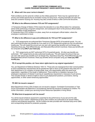 ARMY CONTRCTING COMMAND (ACC)
CADRE PROGRAM FREQUENCY ASKED QUESTIONS (FAQs)
Email questions to usarmy.redstone.acc.mbx.hqacc-deployable-cadre@mail.mil
3 of 6 6 June 2014
9. Where will I live once I arrive in theater?
Field conditions are the same for civilians as the military personnel. There may be a general lack of
privacy and limited opportunity for recreation during non-duty hours. Housing examples are open bay
area and container housing unit. Housing may also consist of tents or other communal structures.
10.What is the difference between TCS and TDY assignments?
A Temporary Change of Station (TCS) means the relocation to a new official station for a temporary
period while performing a long-term assignment, and subsequent return to the previous official station
upon completion of that assignment.
A Temporary Duty (TDY) location is a place, away from an employee’s official station, where the
employee is authorized to travel.
11.What is the difference in pay and entitlements for TCS and TDY assignments?
a. TCS assignments are authorized Non-Temporary Storage (NTS) of household goods. You are
also authorized all other pay benefits as if you were on a TDY assignment except you are not authorized
locality pay. This will impact the amount you can earn with special pay benefits such as Danger pay,
Hazardous Duty pay, Post Differential pay, and Relocation/Recruitment incentives: these pay benefits will
be computed using ONLY your base pay.
b. TDY assignments are NOT authorized NTS of household goods. All other pay benefits are
authorized. TDY assignments are also authorized locality pay. This will impact the amount that you
can earn with special pay benefits such as Danger Pay, Hazardous Duty Pay, Post Differential pay and
Relocation/Recruitment incentives: these pay benefits will be computed using your base pay AND
locality pay.
12.If I accept this position, do I have return rights back to my original organization?
Yes, per Department of Defense Directive 1404.10. “Those who are reassigned from their normal position
to serve expeditionary requirements will be granted the right to return to the positions they held prior to
their deployment or to a position of similar grade, level, and responsibility within the same local
organization, regardless of the length of deployment. There shall be no retaliation because of an
employee’s expression of interest in serving an expeditionary requirement or because of such service.
This includes threats or denial of rights to return to pre-deployment positions, promotions, training
opportunities, or other career enhancing opportunities.”
13.Will I be issued a weapon?
Most Department of Army (DA) Civilians are not issued a weapon. Combatant Commanders or Task
Force Commanders will determine if circumstances warrant the issuance of weapons to civilians. For
further information, contact your servicing Human Resources Specialist or hiring official.
14.What kind of equipment will I be issued?
You will be issued whatever equipment is essential for the performance of your job and the safe
completion of your mission. Department of Army (DA) Civilians are authorized to be issued military
uniforms and protective equipment. All DA Civilians are also provided with individual body armor (IBA)
and corresponding helmets for protection purposes.
 