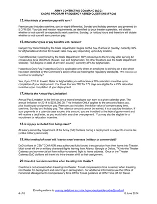 ARMY CONTRCTING COMMAND (ACC)
CADRE PROGRAM FREQUENCY ASKED QUESTIONS (FAQs)
Email questions to usarmy.redstone.acc.mbx.hqacc-deployable-cadre@mail.mil
4 of 6 6 June 2014
15.What kinds of premium pay will I earn?
Premium pay includes overtime, post or night differential, Sunday and holiday premium pay governed by
5 CFR 550. Your job and mission requirements, as identified by your theater supervisor, will dictate
whether or not you will be expected to work overtime, Sunday, or holiday hours and therefore will dictate
whether or not you will earn premium pay.
16.What other types of pay benefits will I receive?
Danger Pay: Determined by the State Department; begins on the day of arrival in country; currently 35%
for Afghanistan and none for Kuwait; rates may vary depending upon duty location.
.
Post differential: Determined by the State Department; TDY retroactive to the first day after serving 42
consecutive days OCONUS (Kuwait, Iraq and Afghanistan; for other locations see the State Department
website); TCS begins on date of arrival in country; currently 35% for Afghanistan.
Hazardous Duty Pay: Hazardous Duty is applicable only when an employee is working on a site which
has been identified by the Command’s safety office as meeting the regulatory standards. Will I receive an
Incentive for deploying?
Yes, if you TCS to Kuwait, Qatar or Afghanistan you will receive a 20% relocation incentive upon
completion of your deployment. For those that are TDY for 179 days are eligible for a 25% relocation
incentive upon completion of your deployment.
17.What is the Annual Pay Limitation?
Annual Pay Limitation is the limit on pay a federal employee can earn in a given calendar year. The
annual limitation for 2014 is $233,000.00. This limitation ONLY applies to the amount of base pay,
plus locality pay and premium pay. Premium pay includes: the dollar value of compensatory time,
overtime, Sunday and holiday pay. The calendar amount cannot be waived; it is a statutory limitation. If
your payments in a calendar year exceed this amount, you are indebted to the federal government and
will receive a debt letter, as you would with any other overpayment. You may also be eligible for a
recruitment or relocation incentive.
18.Is my pay excluded from being taxed?
All salary earned by Department of the Army (DA) Civilians during a deployment is subject to income tax
(unlike military personnel).
19.What method of travel will I use to travel overseas (military or commercial)?
DoD civilians in CENTCOM AOR area authorized fully funded transportation from their home into Theater.
Most travel will be on military chartered flights leaving from Atlanta, Georgia or Dallas, TX into the Theater
Gateway and commercial air from military chartered flight to home address. Once at the Theater
Gateway DoD civilians will travel via intra-theater airlift to their assignment.
20.How do I calculate overtime when traveling into theater?
Overtime is not accrued when traveling into theater. Travel compensation time is earned when traveling
into theater for deployment and returning on reintegration. For additional information see the Office of
Personnel Management’s Compensatory Time Off for Travel guidance at OPM Time Off for Travel.
 