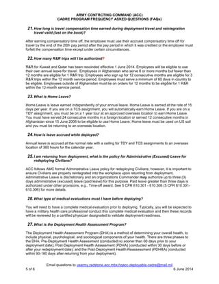 ARMY CONTRCTING COMMAND (ACC)
CADRE PROGRAM FREQUENCY ASKED QUESTIONS (FAQs)
Email questions to usarmy.redstone.acc.mbx.hqacc-deployable-cadre@mail.mil
5 of 6 6 June 2014
21.How long is travel compensation time earned during deployment travel and reintegration
travel valid (last on the book)?
After earning compensatory time off, the employee must use their accrued compensatory time off for
travel by the end of the 26th pay period after the pay period in which it was credited or the employee must
forfeit the compensation time except under certain circumstances.
22.How many R&R trips will I be authorized?
R&R for Kuwait and Qatar has been rescinded effective 1 June 2014. Employees will be eligible to use
their own annual leave for travel. Employees in Afghanistan who serve 6 or more months but fewer than
12 months are eligible for 1 R&R trip. Employees who sign up for 12 consecutive months are eligible for 3
R&R trips within the 12 month service period. Employees must serve a minimum of 60 days in country to
be eligible. Employees outside of Afghanistan must be on orders for 12 months to be eligible for 1 R&R
within the 12-month service period.
23.What is Home Leave?
Home Leave is leave earned independently of your annual leave. Home Leave is earned at the rate of 15
days per year. If you are on a TCS assignment, you will automatically earn Home Leave. If you are on a
TDY assignment, you must be on a 1 year tour at an approved overseas location to earn Home Leave.
You must have served 24 consecutive months in a foreign location or served 12 consecutive months in
Afghanistan since 15 June 2006 to be eligible to use Home Leave. Home leave must be used on US soil
and you must be returning to an overseas location.
24.How is leave accrued while deployed?
Annual leave is accrued at the normal rate with a ceiling for TDY and TCS assignments to an overseas
location of 360 hours for the calendar year.
25.I am returning from deployment, what is the policy for Administrative (Excused) Leave for
redeploying Civilians?
ACC follows AMC formal Administrative Leave policy for redeploying Civilians; however, it is important to
ensure Civilians are properly reintegrated into the workplace upon returning from deployment.
Administrative Leave is discretionary and an organizations Commander may authorize up to three (3)
days administrative (excused) leave (paid leave) for this purpose. Paid leave greater than three days is
authorized under other provisions, e.g., Time-off award. See 5 CFR 610.301 - 610.306 (5 CFR 610.301-
610.306) for more details.
26.What type of medical evaluations must I have before deploying?
You will need to have a complete medical evaluation prior to deploying. Typically, you will be expected to
have a military health care professional conduct this complete medical evaluation and then these records
will be reviewed by a certified physician designated to validate deployment readiness.
27.What is the Deployment Health Assessment Program?
The Deployment Health Assessment Program (DHA) is a method of determining your overall health, to
include physical, psychological, and sociological components of your health. There are three phases to
the DHA: Pre-Deployment Health Assessment (conducted no sooner than 60 days prior to your
deployment date); Post-Deployment Health Assessment (PDHA) (conducted within 30 days before or
after your redeployment date); and the Post-Deployment Health Reassessment (PDHRA) (conducted
within 90-180 days after returning from your deployment).
 