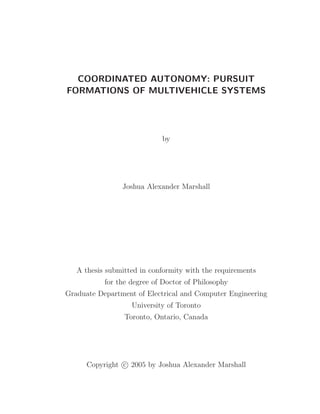 COORDINATED AUTONOMY: PURSUIT
FORMATIONS OF MULTIVEHICLE SYSTEMS
by
Joshua Alexander Marshall
A thesis submitted in conformity with the requirements
for the degree of Doctor of Philosophy
Graduate Department of Electrical and Computer Engineering
University of Toronto
Toronto, Ontario, Canada
Copyright c 2005 by Joshua Alexander Marshall
 