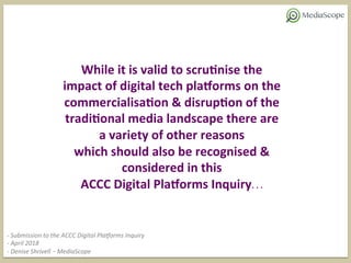 While	it	is	valid	to	scru0nise	the	
impact	of	digital	tech	pla6orms	on	the	
commercialisa0on	&	disrup0on	of	the	
tradi0onal	media	landscape	there	are	
a	variety	of	other	reasons		
which	should	also	be	recognised	&	
considered	in	this		
ACCC	Digital	Pla6orms	Inquiry…	
-	Submission	to	the	ACCC	Digital	Pla5orms	Inquiry	
-	April	2018	
-	Denise	Shrivell	–	MediaScope		
 