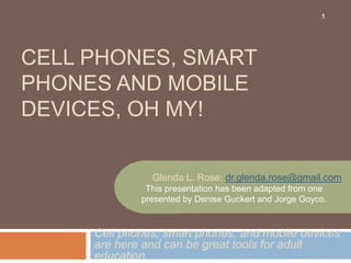 1




CELL PHONES, SMART
PHONES AND MOBILE
DEVICES, OH MY!


               Glenda L. Rose: dr.glenda.rose@gmail.com
              This presentation has been adapted from one
             presented by Denise Guckert and Jorge Goyco.


     Cell phones, smart phones, and mobile devices
     are here and can be great tools for adult
     education.
 