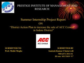 PRESTIGE INSTITUTE OF MANAGEMENT AND
RESEARCH
Summer Internship Project Report
ON
“District Action Plan to increase the sale of ACC Cement
in Indore District”
SUBMITTED TO SUBMITTED BY
Prof. Mohit Moghe Santosh Kumar Chaturvedi
MBA(FT) 2014-16
III sem SECTION “F”
 