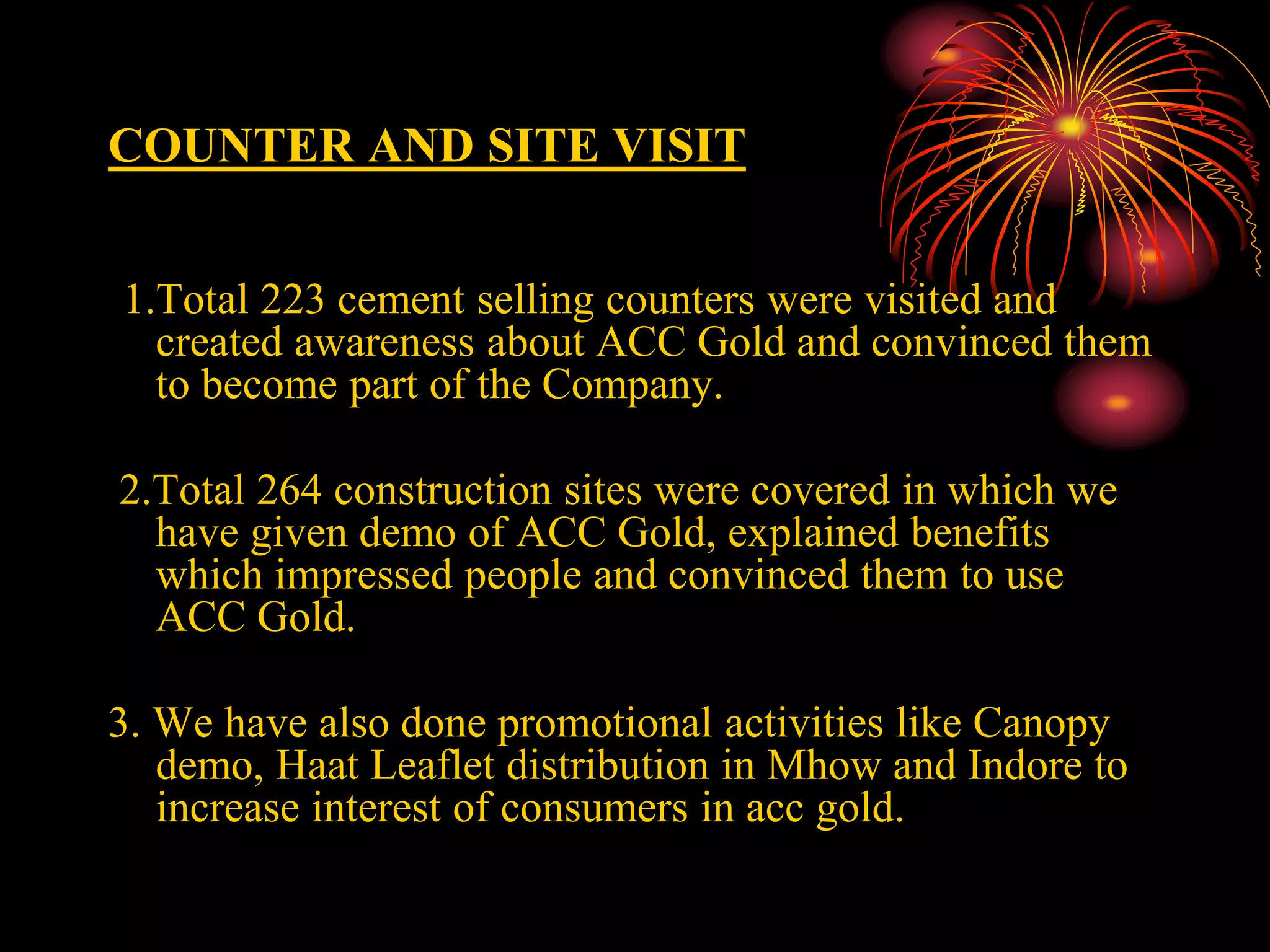 COUNTER AND SITE VISIT
1.Total 223 cement selling counters were visited and
created awareness about ACC Gold and convinced them
to become part of the Company.
2.Total 264 construction sites were covered in which we
have given demo of ACC Gold, explained benefits
which impressed people and convinced them to use
ACC Gold.
3. We have also done promotional activities like Canopy
demo, Haat Leaflet distribution in Mhow and Indore to
increase interest of consumers in acc gold.
 