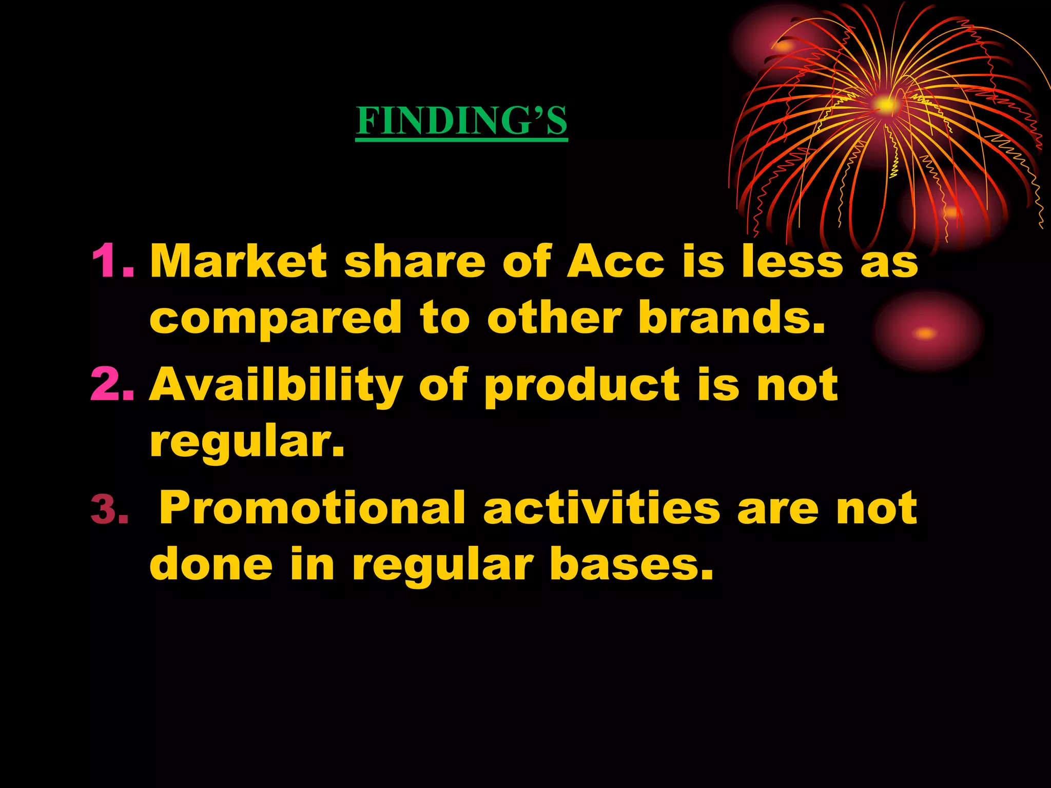 FINDING’S
1. Market share of Acc is less as
compared to other brands.
2. Availbility of product is not
regular.
3. Promotional activities are not
done in regular bases.
 