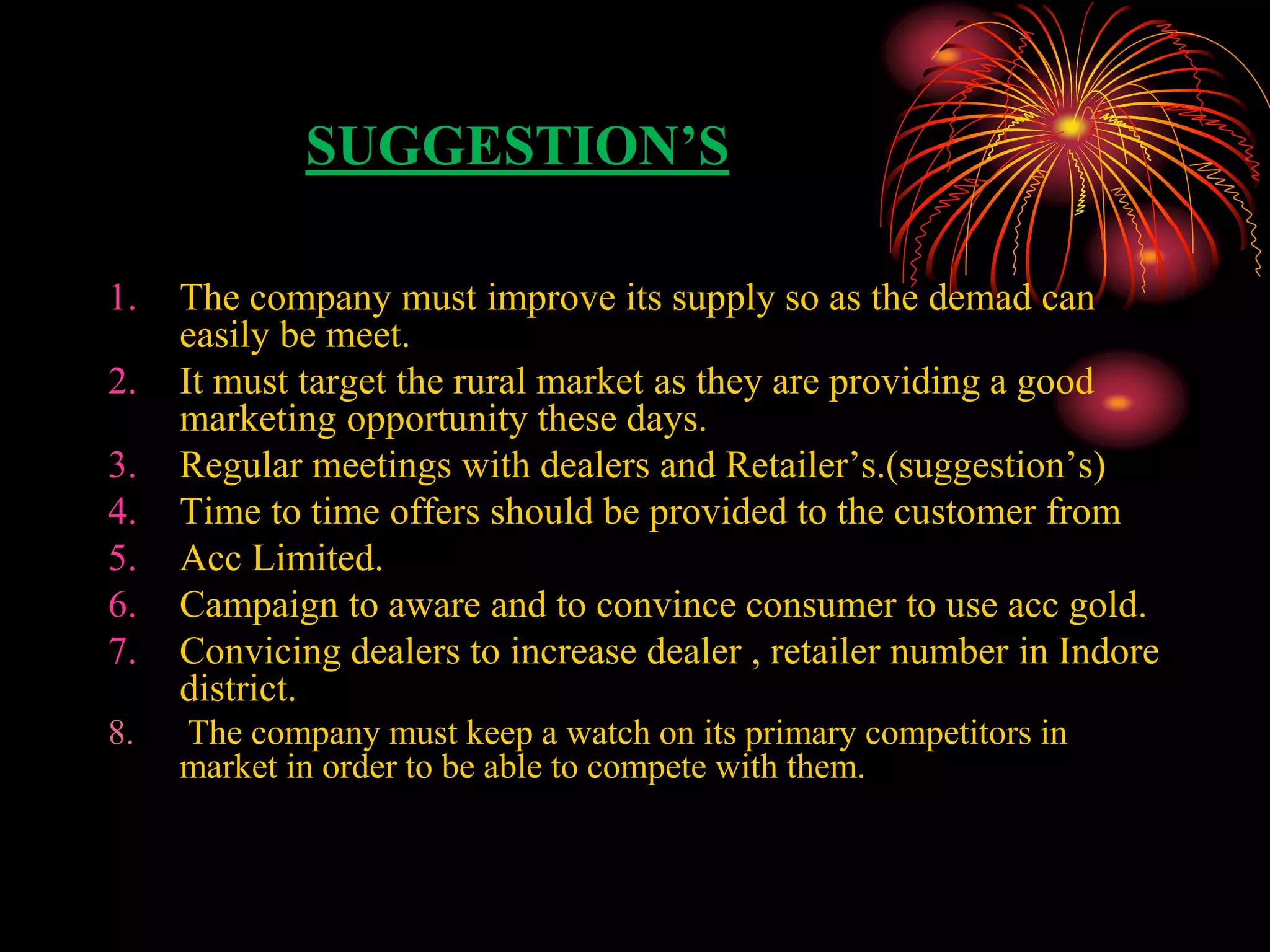 SUGGESTION’S
1. The company must improve its supply so as the demad can
easily be meet.
2. It must target the rural market as they are providing a good
marketing opportunity these days.
3. Regular meetings with dealers and Retailer’s.(suggestion’s)
4. Time to time offers should be provided to the customer from
5. Acc Limited.
6. Campaign to aware and to convince consumer to use acc gold.
7. Convicing dealers to increase dealer , retailer number in Indore
district.
8. The company must keep a watch on its primary competitors in
market in order to be able to compete with them.
 