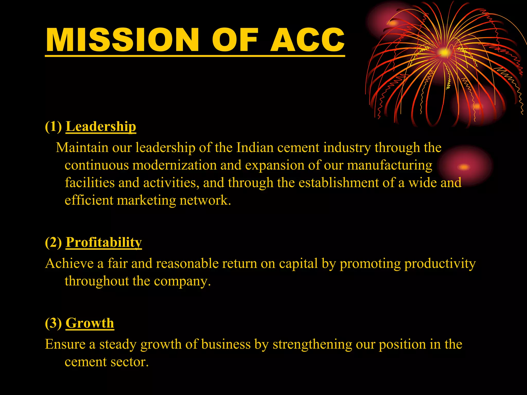 MISSION OF ACC
(1) Leadership
Maintain our leadership of the Indian cement industry through the
continuous modernization and expansion of our manufacturing
facilities and activities, and through the establishment of a wide and
efficient marketing network.
(2) Profitability
Achieve a fair and reasonable return on capital by promoting productivity
throughout the company.
(3) Growth
Ensure a steady growth of business by strengthening our position in the
cement sector.
 