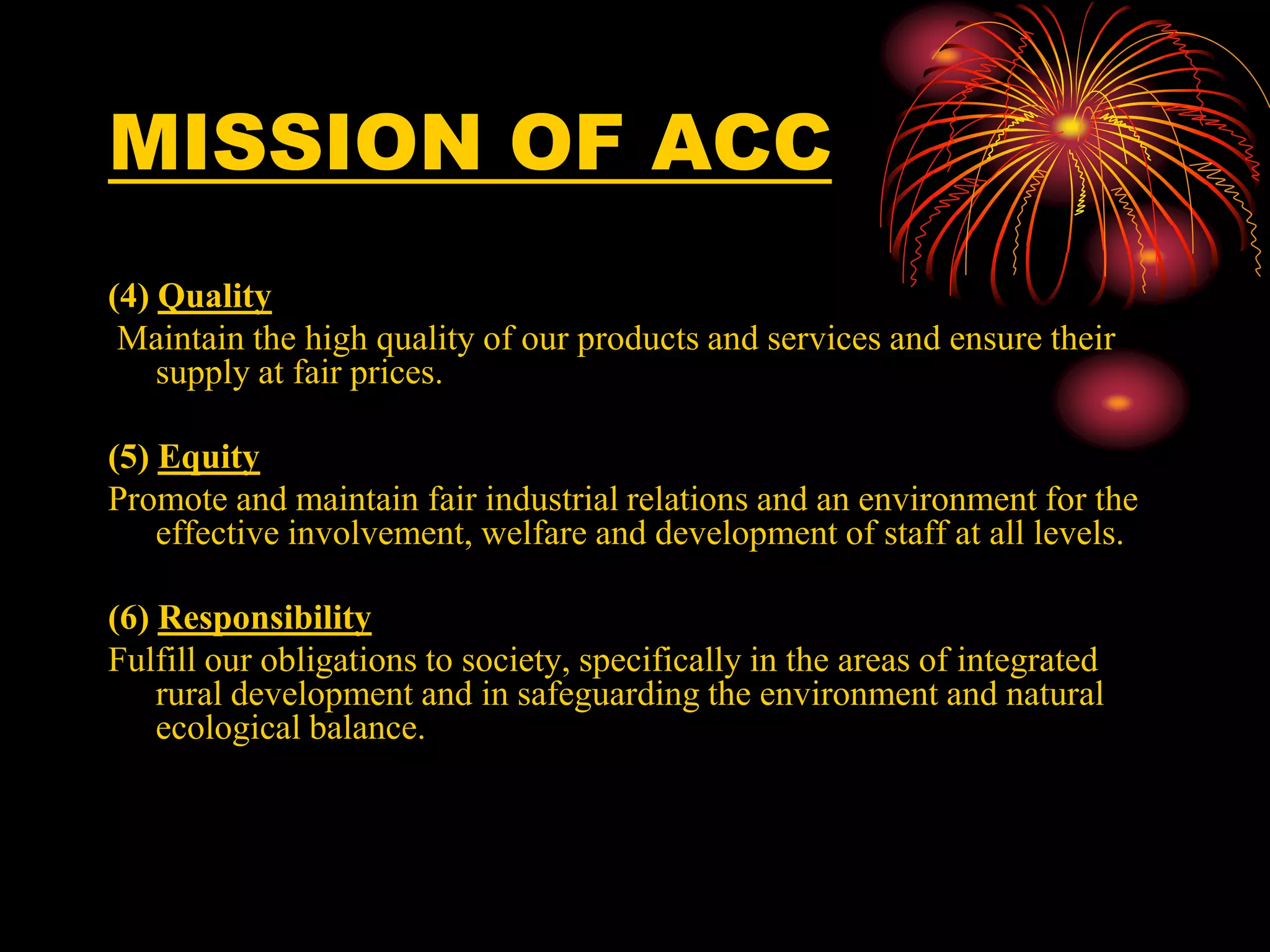 MISSION OF ACC
(4) Quality
Maintain the high quality of our products and services and ensure their
supply at fair prices.
(5) Equity
Promote and maintain fair industrial relations and an environment for the
effective involvement, welfare and development of staff at all levels.
(6) Responsibility
Fulfill our obligations to society, specifically in the areas of integrated
rural development and in safeguarding the environment and natural
ecological balance.
 