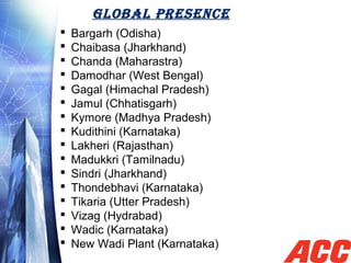 GLOBAL PRESENCE
 Bargarh (Odisha)
 Chaibasa (Jharkhand)
 Chanda (Maharastra)
 Damodhar (West Bengal)
 Gagal (Himachal Pradesh)
 Jamul (Chhatisgarh)
 Kymore (Madhya Pradesh)
 Kudithini (Karnataka)
 Lakheri (Rajasthan)
 Madukkri (Tamilnadu)
 Sindri (Jharkhand)
 Thondebhavi (Karnataka)
 Tikaria (Utter Pradesh)
 Vizag (Hydrabad)
 Wadic (Karnataka)
 New Wadi Plant (Karnataka)
 