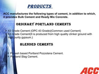 PRODUCTS
ACC manufactures the following types of cement, in addition to which,
it provides Bulk Cement and Ready Mix Concrete.
 43 Grade Cement (OPC 43 Grade)(Common used Cement)
 53 Grade Cement(It is produced from high quality clinker ground with
high purity gypsum.)
ORDINARy PORTLAND CEMENTS
BLENDED CEMENTS
 Fly-ash based Portland Pozzolana Cement.
 Portland Slag Cement.
 