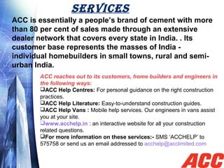 SERvICES
ACC is essentially a people’s brand of cement with more
than 80 per cent of sales made through an extensive
dealer network that covers every state in India. . Its
customer base represents the masses of India -
individual homebuilders in small towns, rural and semi-
urban India.
ACC reaches out to its customers, home builders and engineers in
the following ways:
ACC Help Centres: For personal guidance on the right construction
practices.
ACC Help Literature: Easy-to-understand construction guides.
ACC Help Vans : Mobile help services. Our engineers in vans assist
you at your site.
www.acchelp.in : an interactive website for all your construction
related questions.
For more information on these services:- SMS ‘ACCHELP’ to
575758 or send us an email addressed to acchelp@acclimited.com
 