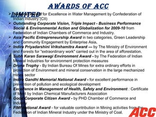 AWARDS OF ACC
LIMITED National Award for Excellence in Water Management by Confederation of
Indian Industry (CII)
 Outstanding Corporate Vision, Triple Impact - Business Performance
Social & Environmental Action and Globalization for 2009-10 from
Federation of Indian Chambers of Commerce and Industry.
 Asia Pacific Entrepreneurship Award in two categories, Green Leadership
and Community Engagement by Enterprise Asia.
 Indira Priyadarshini Vrikshamitra Award --- by The Ministry of Environment
and Forests for "extraordinary work" carried out in the area of afforestation.
 Subh Karan Sarawagi Environment Award - by The Federation of Indian
Mineral Industries for environment protection measures
 Drona Trophy - By Indian Bureau Of Mines for extra ordinary efforts in
protection of Environment and mineral conservation in the large mechanized
mines sector
 Indira Gandhi Memorial National Award - for excellent performance in
prevention of pollution and ecological development
 Excellence in Management of Health, Safety and Environment : Certificate
of Merit by Indian Chemical Manufacturers Association
 Good Corporate Citizen Award - by PHD Chamber of Commerce and
Industry
 FIMI National Award - for valuable contribution in Mining activities from the
Federation of Indian Mineral Industry under the Ministry of Coal.
 
