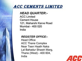 ACC CEMENTS LIMITED
HEAD QUARTER:-
ACC LimitedACC Limited
Cement House Cement House 
121, Maharshi Karve Road 121, Maharshi Karve Road 
Mumbai - 400 020Mumbai - 400 020
India India 
REGISTER OFFICE:-
Head Office
ACC Thane Complex
Near Teen Haath Naka 
Lal Bahadur Shastri Marg,
Thane (West) - 400 604,
India
 
