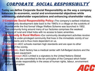 CORPORATE SOCIAL RESPONSIBILTY
Today we define Corporate Social Responsibility as the way a company
balances its economic, social and environmental objectives while
addressing stakeholder expectations and enhancing shareholder value.
 Corporate Social Responsibility Policy:-The company’s earliest initiatives
in community development date back to the 1940's in a village on the outskirts of
Mumbai while the first formal Village Welfare Scheme was launched in 1952.
The community living around many of our factories comprises the weakest
sections of rural and tribal India with no access to basic amenities.
 Community & Rural Welfare:-Our community development activities revolve
around the under-privileged community that lives in the immediate vicinity of our
cement plants and is thus more dependent on us.
 Education:-ACC schools maintain high standards and are open to other
children of the vicinity.
 Healthcare:- Each factory has a medical center with full-fledged doctors and the
latest of basic equipment.
 Global Concept:-ACC Limited is a signatory to the United Nations Global
Compact. We are committed to the ten principles of the Compact which foster
better corporate responsibility in the areas of human rights, labour, environment
and anti-corruption
 