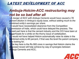 LATEST DEvELOPMENT OF ACC
Ambuja-Holcim-ACC restructuring may
not be so bad after all
oA merger of ACC with Ambuja Cements would have caused a 78
percent dilution in Ambuja’s equity base, without adding much to the
combined entity’s earnings per share.
oIt would have necessitated clearance from the Competition
Commission of India, which could have delayed the process. The
unsaid part here is that the cement industry and the CCI have been at
loggerheads for a while on the thorny issue of cartelization.
oIt would not have helped Holcim automatically raise its stake in the
combined entity to 60 percent, if that was the level the parent company
was looking for.
oThe key here is the Rs 900 crore in savings that Holcim claims the
proposed recast will help achieve by way of synergies between
Ambuja Cements and ACC.
 