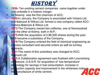 HISTORY
 1936- Ten existing cement companies  came together under 
one umbrella in a historic merger.
 Sir Nowroji  was the first chairman of ACC.
 1959-In January, the Company is associated with Vickers Ltd. 
and Babcock & Wilcox Ltd. formed a new company called ACC-
Vickers-Babcock & Wilcox Ltd.
 1973-The Company owned two collieries, one at Nowrazabad 
and the other at Kotma, both in M.P.
 1975-With the acquisition of 2,86,000 shares during the year, 
AVB became a subsidiary of the Company.
 1979-The Company entered the field of chemical engineering as 
process consultant and secured orders as well as turnkey 
contracts.
 1981-The name of this subsidiary was changed to ACC-
Babcock Ltd.
 1985-A Collaboration agreement was finalised with Licensintorg 
of Moscow, U.S.S.R. for acquisition of `low temperature' 
technology for savings in fuel consumption, increase in 
production capacity and improvement in the whiteness index in 
the manufacture of white cement.
 