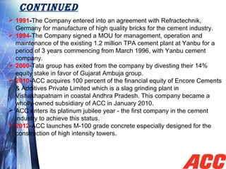 CONTINUED
 1991-The Company entered into an agreement with Refractechnik, 
Germany for manufacture of high quality bricks for the cement industry.
 1994-The Company signed a MOU for management, operation and 
maintenance of the existing 1.2 million TPA cement plant at Yanbu for a 
period of 3 years commencing from March 1996, with Yanbu cement 
company.
 2000-Tata group has exited from the company by divesting their 14% 
equity stake in favor of Gujarat Ambuja group.
 2010-ACC acquires 100 percent of the financial equity of Encore Cements 
& Additives Private Limited which is a slag grinding plant in 
Vishakhapatnam in coastal Andhra Pradesh. This company became a 
wholly-owned subsidiary of ACC in January 2010.
 ACC enters its platinum jubilee year - the first company in the cement 
industry to achieve this status.
 2012-ACC launches M-100 grade concrete especially designed for the 
construction of high intensity towers.
.
 