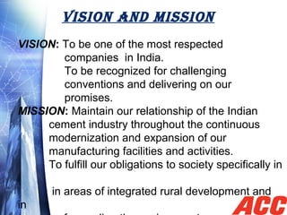 VISION AND MISSION
VISION: To be one of the most respected   
               companies  in India.
               To be recognized for challenging 
               conventions and delivering on our
               promises.
MISSION: Maintain our relationship of the Indian 
          cement industry throughout the continuous 
          modernization and expansion of our 
          manufacturing facilities and activities.
          To fulfill our obligations to society specifically in 
    
           in areas of integrated rural development and 
in 
 