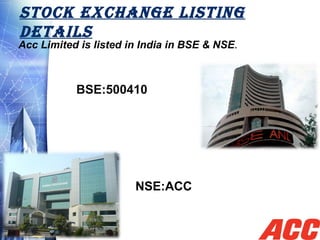 STOCK EXCHANGE LISTING
DETAILS
Acc Limited is listed in India in BSE & NSE.
BSE:500410
NSE:ACC
 