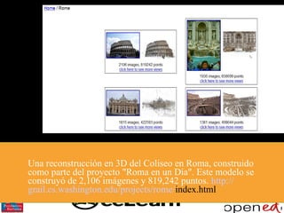 Una reconstrucción en 3D del Coliseo en Roma, construido como parte del proyecto "Roma en un Día". Este modelo se construyó de 2,106 imágenes y 819,242 puntos.  http :// grail.cs.washington.edu / projects / rome / index.html   