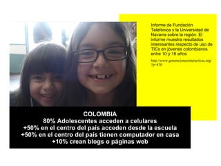 COLOMBIA 80% Adolescentes acceden a celulares +50% en el centro del país acceden desde la escuela +50% en el centro del país tienen computador en casa +10% crean blogs o páginas web Informe de Fundación Telefónica y la Universidad de Navarra sobre la región. El informe muestra resultados interesantes respecto de uso de TICs en jóvenes colombianos entre 10 y 18 años  http://www.generacionesinteractivas.org/?p=470 