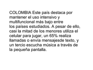 COLOMBIA Este país destaca por mantener el uso intensivo y multifuncional más bajo entre los países estudiados. A pesar de ello, casi la mitad de los menores utiliza el celular para jugar, un 65% realiza llamadas o envía mensajesde texto, y un tercio escucha música a través de la pequeña pantalla. 
