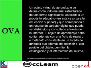 OVA Un objeto virtual de aprendizaje se define como todo material estructurado de una forma significativa, asociado a un propósito educativo (en este caso para la educación superior) y que corresponda a un recurso de carácter digital que pueda ser distribuido y consultado a través de la Internet. El objeto de aprendizaje debe contar además con una ficha de registro o metadato consistente en un listado de atributos que además de describir el uso posible del objeto, permiten la catalogación y el intercambio del mismo. http://www.colombiaaprende.edu.co/html/directivos/1598/article-99368.html 