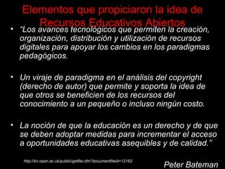 Elementos que propiciaron la idea de Recursos Educativos Abiertos “ Los avances tecnológicos que permiten la creación, organización, distribución y utilización de recursos digitales para apoyar los cambios en los paradigmas pedagógicos . Un viraje de paradigma en el análisis del copyright (derecho de autor) que permite y soporta la idea de que otros se beneficien de los recursos del conocimiento a un pequeño o incluso ningún costo. La noción de que la educación es un derecho y de que se deben adoptar medidas para incrementar el acceso a oportunidades educativas asequibles y de calidad.” Peter Bateman http://kn.open.ac.uk/public/getfile.cfm?documentfileid=12162 