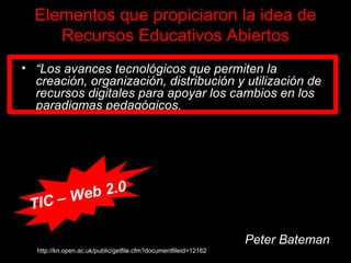 “ Los avances tecnológicos que permiten la creación, organización, distribución y utilización de recursos digitales para apoyar los cambios en los paradigmas pedagógicos . Un viraje de paradigma en el análisis del copyright (derecho de autor) que permite y soporta la idea de que otros se beneficien de los recursos del conocimiento a un pequeño o incluso ningún costo. La noción de que la educación es un derecho y de que se deben adoptar medidas para incrementar el acceso a oportunidades educativas asequibles y de calidad.” Peter Bateman http://kn.open.ac.uk/public/getfile.cfm?documentfileid=12162 TIC – Web 2.0 Elementos que propiciaron la idea de Recursos Educativos Abiertos 